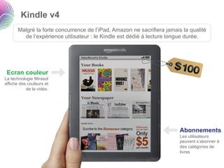 Kindle v4
       Malgré la forte concurrence de l’iPad, Amazon ne sacrifiera jamais la qualité
         de l’expérience utilisateur : le Kindle est dédié à lecture longue durée.




 Ecran couleur
La technologie Mirasol
affiche des couleurs et
           de la vidéo.




                                                                         Abonnements
                                                                         Les utilisateurs
                                                                         peuvent s’abonner à
                                                                         des catégories de
                                                                         livres
 