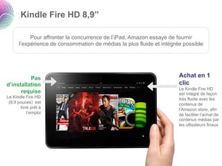Kindle Fire HD 8,9’’

           Pour affronter la concurrence de l’iPad, Amazon essaye de fournir
      l’expérience de consommation de médias la plus fluide et intégrée possible




          Pas                                                         Achat en 1
d’installation                                                        clic
                                                                      Le Kindle Fire HD
      requise                                                         est intégré de façon
Le Kindle Fire HD                                                     très fluide avec les
 (8,9 pouces) est                                                     contenus de
       livré prêt à                                                   l’Amazon store, afin
           l’emploi                                                   de faciliter l’achat de
                                                                      contenus médias par
                                                                      les utlisateurs finaux
 