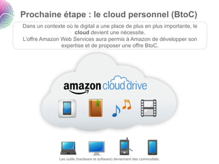Prochaine étape : le cloud personnel (BtoC)
Dans un contexte où le digital a une place de plus en plus importante, le
                    cloud devient une nécessite.
L’offre Amazon Web Services aura permis à Amazon de développer son
               expertise et de proposer une offre BtoC.




               Les outils (hardware et software) deviennent des commodités.
 