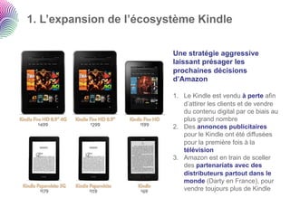 1. L’expansion de l’écosystème Kindle

                          Une stratégie aggressive
                          laissant présager les
                          prochaines décisions
                          d’Amazon

                          1.  Le Kindle est vendu à perte afin
                              d’attirer les clients et de vendre
                              du contenu digital par ce biais au
                              plus grand nombre
                          2.  Des annonces publicitaires
                              pour le Kindle ont été diffusées
                              pour la première fois à la
                              télévision
                          3.  Amazon est en train de sceller
                              des partenariats avec des
                              distributeurs partout dans le
                              monde (Darty en France), pour
                              vendre toujours plus de Kindle
 