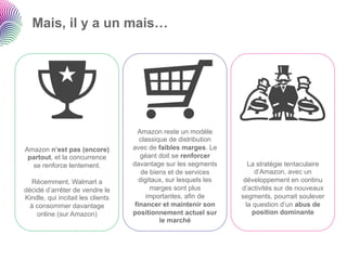 Mais, il y a un mais…




                                     Amazon reste un modèle
                                      classique de distribution
Amazon n’est pas (encore)          avec de faibles marges. Le
 partout, et la concurrence           géant doit se renforcer
  se renforce lentement.           davantage sur les segments         La stratégie tentaculaire
                                       de biens et de services           d’Amazon, avec un
  Récemment, Walmart a                digitaux, sur lesquels les    développement en continu
décidé d’arrêter de vendre le             marges sont plus         d’activités sur de nouveaux
Kindle, qui incitait les clients        importantes, afin de       segments, pourrait soulever
  à consommer davantage             financer et maintenir son        la question d’un abus de
    online (sur Amazon)            positionnement actuel sur            position dominante
                                             le marché
 
