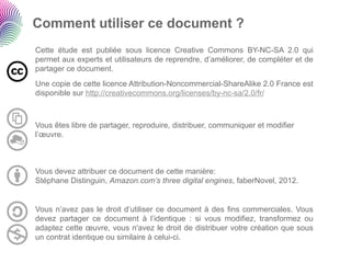 Comment utiliser ce document ?
Cette étude est publiée sous licence Creative Commons BY-NC-SA 2.0 qui
permet aux experts et utilisateurs de reprendre, d’améliorer, de compléter et de
partager ce document.
Une copie de cette licence Attribution-Noncommercial-ShareAlike 2.0 France est
disponible sur http://creativecommons.org/licenses/by-nc-sa/2.0/fr/



Vous êtes libre de partager, reproduire, distribuer, communiquer et modifier
l’œuvre.



Vous devez attribuer ce document de cette manière:
Stéphane Distinguin, Amazon.com’s three digital engines, faberNovel, 2012.


Vous n’avez pas le droit d’utiliser ce document à des fins commerciales. Vous
devez partager ce document à l’identique : si vous modifiez, transformez ou
adaptez cette œuvre, vous n'avez le droit de distribuer votre création que sous
un contrat identique ou similaire à celui-ci.
 