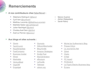 Remerciements
•  A nos contributeurs chez faberNovel :
    •    Stéphane Distinguin (@fano)                        •    Marion Guériot
    •    Cyril Vart (@cyrilvart)                            •    Adrien Delepelaire
    •    Matthieu Lecomte (@MatthieuLecomte)                •    Sarah Nokry
    •    Mathilde Natier (@mathildenat)
    •    Julian Nachtigal (@julian)
    •    Charles-Axel Dein (@d3in)
    •    Axel Le Pennec (@axxou)


•  Aux blogs et sites suivants :
    •    Quora                  •    Gizmodo                         •    Michel de Guilhermier's Blog
    •    TechCrunch             •    SilliconAlleyInsider            •    Presse Citron
    •    ReadWriteWeb           •    Blog Kindle                     •    Le Journal Du Net
    •    FastCompany            •    Amazon Strategies               •    Zdnet
    •    Business Insider       •    Kindle Post                     •    Clubic
    •    Wired                  •    MacGénération                   •    01Net
    •    Mashable               •    eBouquin                        •    PC Inpact
    •    VentureBeat            •    LaFeuille                       •    PCWorld.fr
    •    GigaOM                 •    Teleread                        •    Le Figaro Electro Business blog
    •    Engadget               •    cdixon.org                      •    Écrans
 