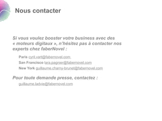 Nous contacter



Si vous voulez booster votre business avec des
« moteurs digitaux », n’hésitez pas à contacter nos
experts chez faberNovel :
  Paris cyril.vart@fabernovel.com
  San Francisco lara.pagnier@fabernovel.com
  New York guillaume.charny-brunet@fabernovel.com

Pour toute demande presse, contactez :
  guillaume.ladvie@fabernovel.com
 