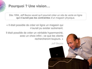 Pourquoi ? Une vision…

   Dès 1994, Jeff Bezos savait qu’il pourrait créer un site de vente en ligne
         qui n’aurait pas les contraintes d’un magasin physique.


« Il était possible de créer en ligne un magasin qui
                       n’aurait pu exister autrement.
Il était possible de créer un véritable hypermarché,
              avec un choix infini ; ce que les clients
                            rechercheront toujours. »
                                             Jeff Bezos
 