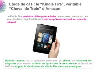 Etude de cas : le “Kindle Fire”, véritable
   “Cheval de Troie” d’Amazon
 Le Kindle Fire peut être utilisé pour acheter des e-books, mais aussi des
 jeux, des films, et potentiellement tout ce qu’Amazon vend sur son site
 internet




Walmart, inquiet par la proportion croissante de clients qui visitaient les
magasins pour ensuite acheter en ligne chez la concurrence, a décidé en
2012 de stopper la distribution du Kindle Fire dans ses enseignes…
 