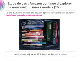 Etude de cas : Amazon continue d’explorer
 de nouveaux business models (1/2)
Le site d’Amazon propose une nouvelle option aux étudiants qui souhaitent
louer leurs manuels chaque semestre




         Amazon promet jusqu’à 70% d’économie à ses abonnés
 
