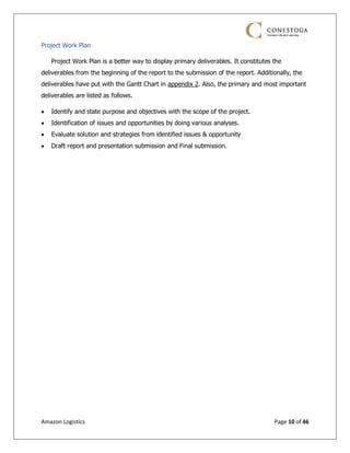 Amazon Logistics Page 10 of 46
Project Work Plan
Project Work Plan is a better way to display primary deliverables. It constitutes the
deliverables from the beginning of the report to the submission of the report. Additionally, the
deliverables have put with the Gantt Chart in appendix 2. Also, the primary and most important
deliverables are listed as follows.
• Identify and state purpose and objectives with the scope of the project.
• Identification of issues and opportunities by doing various analyses.
• Evaluate solution and strategies from identified issues & opportunity
• Draft report and presentation submission and Final submission.
 