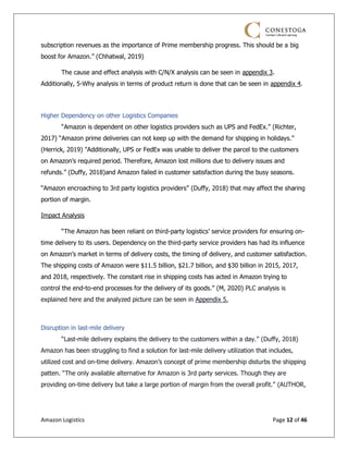 Amazon Logistics Page 12 of 46
subscription revenues as the importance of Prime membership progress. This should be a big
boost for Amazon.” (Chhatwal, 2019)
The cause and effect analysis with C/N/X analysis can be seen in appendix 3.
Additionally, 5-Why analysis in terms of product return is done that can be seen in appendix 4.
Higher Dependency on other Logistics Companies
“Amazon is dependent on other logistics providers such as UPS and FedEx.” (Richter,
2017) “Amazon prime deliveries can not keep up with the demand for shipping in holidays.”
(Herrick, 2019) "Additionally, UPS or FedEx was unable to deliver the parcel to the customers
on Amazon’s required period. Therefore, Amazon lost millions due to delivery issues and
refunds.” (Duffy, 2018)and Amazon failed in customer satisfaction during the busy seasons.
“Amazon encroaching to 3rd party logistics providers” (Duffy, 2018) that may affect the sharing
portion of margin.
Impact Analysis
“The Amazon has been reliant on third-party logistics’ service providers for ensuring on-
time delivery to its users. Dependency on the third-party service providers has had its influence
on Amazon’s market in terms of delivery costs, the timing of delivery, and customer satisfaction.
The shipping costs of Amazon were $11.5 billion, $21.7 billion, and $30 billion in 2015, 2017,
and 2018, respectively. The constant rise in shipping costs has acted in Amazon trying to
control the end-to-end processes for the delivery of its goods.” (M, 2020) PLC analysis is
explained here and the analyzed picture can be seen in Appendix 5.
Disruption in last-mile delivery
“Last-mile delivery explains the delivery to the customers within a day.” (Duffy, 2018)
Amazon has been struggling to find a solution for last-mile delivery utilization that includes,
utilized cost and on-time delivery. Amazon’s concept of prime membership disturbs the shipping
patten. “The only available alternative for Amazon is 3rd party services. Though they are
providing on-time delivery but take a large portion of margin from the overall profit.” (AUTHOR,
 