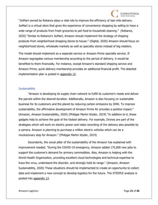 Amazon Logistics Page 21 of 46
“JioMart owned by Reliance plays a vital role to improve the efficiency of last-mile delivery.
JioMart is a virtual store that gives the experience of convenience shopping by selling to have a
wide range of products from fresh groceries to pet food to household cleaning.” (Reliance,
2020) “Similar to Reliance’s JioMart, Amazon should implement the strategy of shipping
products from neighborhood shopping stores to house.” (Digital, 2020) Amazon should focus on
neighborhood stores, wholesale markets as well as specialty stores instead of big retailers.
The model should implement as a separate service or Amazon Prime specialty service. If
Amazon segregates various membership according to the period of delivery, it would be
benefited to them financially. For instance, except Amazon's standard shipping service and
Amazon Prime, quick delivery membership provides an additional financial profit. The detailed
implementation plan is posted in appendix 12.
Sustainability
"Amazon is developing its supply chain network to fulfill its customer’s needs and deliver
the parcels within the desired duration. Additionally, Amazon is also focusing on sustainable
business for its customers and the planet by reducing carbon emissions by 2040. To improve
sustainability, the affirmative development of Amazon Prime Air provides a positive impact."
(Amazon, Amazon Sustainability, 2020) (Philippe Martin Wyder, 2019) “In addition to it, these
gadgets help to achieve the goal of the fastest delivery. For example, Drones are part of the
strategies which will work on electric power and video recording of the delivery also possible by
a camera. Amazon is planning to purchase a million electric vehicles which can be a
revolutionary step for Amazon.” (Philippe Martin Wyder, 2019)
Secondarily, the social pillar of the sustainability of the Amazon has explained with
improvement needed. “During the COVID-19 emergency, Amazon added 175,000 new jobs to
support the customer's demand for primary commodities. Also, Amazon is helping with the
World Health Organization, providing excellent cloud technologies and technical expertise to
trace the virus, understand the disorder, and strongly hold its range." (Amazon, Amazon
Sustainability, 2020) These situations should be implemented to create an opportunity to collect
data and implement a new concept to develop logistics for the future. The STEEPLE analysis is
posted into appendix 13.
 