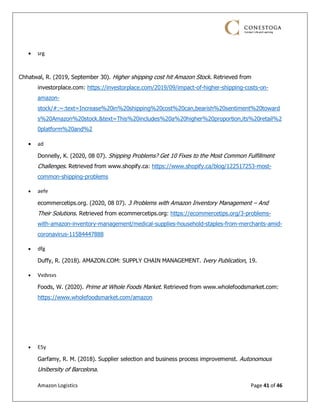 Amazon Logistics Page 41 of 46
• srg
Chhatwal, R. (2019, September 30). Higher shipping cost hit Amazon Stock. Retrieved from
investorplace.com: https://investorplace.com/2019/09/impact-of-higher-shipping-costs-on-
amazon-
stock/#:~:text=Increase%20in%20shipping%20cost%20can,bearish%20sentiment%20toward
s%20Amazon%20stock.&text=This%20includes%20a%20higher%20proportion,its%20retail%2
0platform%20and%2
• ad
Donnelly, K. (2020, 08 07). Shipping Problems? Get 10 Fixes to the Most Common Fulfillment
Challenges. Retrieved from www.shopify.ca: https://www.shopify.ca/blog/122517253-most-
common-shipping-problems
• aefe
ecommercetips.org. (2020, 08 07). 3 Problems with Amazon Inventory Management – And
Their Solutions. Retrieved from ecommercetips.org: https://ecommercetips.org/3-problems-
with-amazon-inventory-management/medical-supplies-household-staples-from-merchants-amid-
coronavirus-11584447888
• dfg
Duffy, R. (2018). AMAZON.COM: SUPPLY CHAIN MANAGEMENT. Ivery Publication, 19.
• Vvdvsvs
Foods, W. (2020). Prime at Whole Foods Market. Retrieved from www.wholefoodsmarket.com:
https://www.wholefoodsmarket.com/amazon
• E5y
Garfamy, R. M. (2018). Supplier selection and business process improvemenst. Autonomous
Unibersity of Barcelona.
 