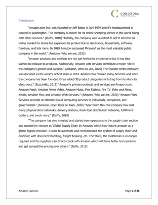 Amazon Logistics Page 5 of 46
Introduction
"Amazon.com Inc. was founded by Jeff Bezos in July 1994 and it’s headquartered is
located in Washington. The company is known for its online shopping service in the world along
with other services." (Duffy, 2018) "Initially, the company was launched to set to become an
online market for books but expanded its product line to electronics, households, software,
furniture, and lots more. In 2018 Amazon surpassed Microsoft as the most valuable public
company in the world." (Amazon, Who we are, 2020)
"Amazon products and services are not just limited to e-commerce but it has also
started to produce its products. Additionally, Amazon web services contribute a major role in
the company’s growth and success.” (Amazon, Who we are, 2020) The founder of the company
was declared as the world’s richest man in 2018. Amazon has crossed many horizons and since
the company has been founded it has added 30 product categories in its bag from furniture to
electronics." (Cuccinello, 2019) "Amazon's primary products and services are Amazon.com,
Amazon Fresh, Amazon Prime Video, Amazon Music, Fire Tablets, Fire TV, Echo and Alexa,
Kindle, Amazon Flex, and Amazon Web Services." (Amazon, Who we are, 2020) "Amazon Web
Services provides on-demand cloud computing services to individuals, companies, and
governments." (Amazon, Open Data on AWS, 2020) “Apart from this, the company has built
many physical store networks, delivery stations, fresh food distribution networks, fulfillment
centers, and much more.” (Duffy, 2018)
"The company has also invested and started new operations in the supply chain section
and named the venture as 'Global Supply Chain by Amazon' which has feature amazon as a
global logistic provider. It aims to automate and revolutionized the system of supply chain and
eradicate with document handling, freight booking, etc. Therefore, the middleman is no longer
required and the suppliers can directly book with amazon which will have better transparency
and get competitive pricing over others." (Duffy, 2018)
 