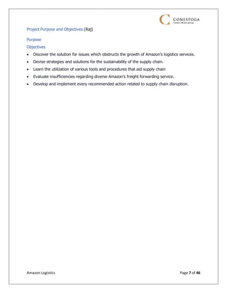 Amazon Logistics Page 7 of 46
Project Purpose and Objectives (Raj)
Purpose
Objectives
• Discover the solution for issues which obstructs the growth of Amazon’s logistics services.
• Devise strategies and solutions for the sustainability of the supply chain.
• Learn the utilization of various tools and procedures that aid supply chain
• Evaluate insufficiencies regarding diverse Amazon’s freight forwarding service.
• Develop and implement every recommended action related to supply chain disruption.
 
