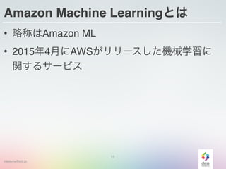 classmethod.jp
Amazon Machine Learningとは
• 略称はAmazon ML
• 2015年4月にAWSがリリースした機械学習に
関するサービス
13
 