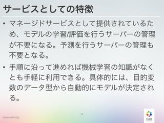 classmethod.jp
サービスとしての特徴
• マネージドサービスとして提供されているた
め、モデルの学習/評価を行うサーバーの管理
が不要になる。予測を行うサーバーの管理も
不要となる。
• 手順に沿って進めれば機械学習の知識がなく
とも手軽に利用できる。具体的には、目的変
数のデータ型から自動的にモデルが決定され
る。
14
 