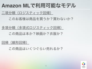 Amazon MLで利用可能なモデル
二項分類（ロジスティック回帰）
  このお客様は商品を買うか？買わないか？
多項分類（多項式ロジスティック回帰）
  この商品は本か？映画か？衣服か？
回帰（線形回帰）
  この商品はいくつぐらい売れるか？
15
 