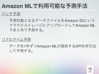 Amazon MLで利用可能な予測手法
バッチ予測
  予測対象となるデータファイルをAmazon S3という
  クラウドストレージにアップロードしてAmazon ML
  でまとめて予測する。
リアルタイム予測
  データを1件ずつAmazon MLが提供するAPIを呼び出
  して予測する。
16
 