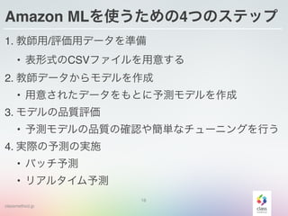 classmethod.jp
Amazon MLを使うための4つのステップ
1. 教師用/評価用データを準備
• 表形式のCSVファイルを用意する
2. 教師データからモデルを作成
• 用意されたデータをもとに予測モデルを作成
3. モデルの品質評価
• 予測モデルの品質の確認や簡単なチューニングを行う
4. 実際の予測の実施
• バッチ予測
• リアルタイム予測
18
 