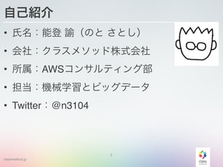 classmethod.jp
自己紹介
• 氏名：能登 諭（のと さとし）
• 会社：クラスメソッド株式会社
• 所属：AWSコンサルティング部
• 担当：機械学習とビッグデータ
• Twitter：@n3104
2
 