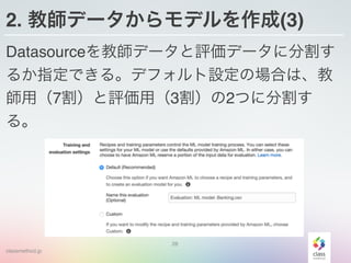 classmethod.jp
2. 教師データからモデルを作成(3)
Datasourceを教師データと評価データに分割す
るか指定できる。デフォルト設定の場合は、教
師用（7割）と評価用（3割）の2つに分割す
る。
28
 