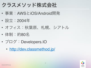 classmethod.jp
クラスメソッド株式会社
• 事業：AWSとiOS/Android開発
• 設立：2004年
• オフィス：秋葉原、札幌、シアトル
• 体制：約80名
• ブログ：Developers.IO
• http://dev.classmethod.jp/
3
 