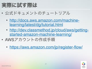 classmethod.jp
実際に試す際は
• 公式ドキュメントのチュートリアル
• http://docs.aws.amazon.com/machine-
learning/latest/dg/tutorial.html
• http://dev.classmethod.jp/cloud/aws/getting-
started-amazon-machine-learning/
• AWSアカウントの作成手順
• https://aws.amazon.com/jp/register-flow/
37
 