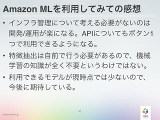 classmethod.jp
Amazon MLを利用してみての感想
• インフラ管理について考える必要がないのは
開発/運用が楽になる。APIについてもボタン1
つで利用できるようになる。
• 特徴抽出は自前で行う必要があるので、機械
学習の知識が全く不要というわけではない。
• 利用できるモデルが現時点では少ないので、
今後に期待している。
40
 