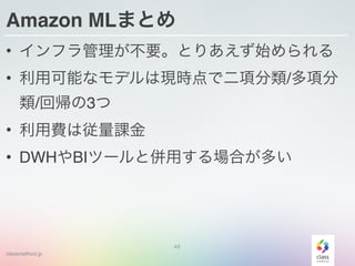 classmethod.jp
Amazon MLまとめ
• インフラ管理が不要。とりあえず始められる
• 利用可能なモデルは現時点で二項分類/多項分
類/回帰の3つ
• 利用費は従量課金
• DWHやBIツールと併用する場合が多い
43
 