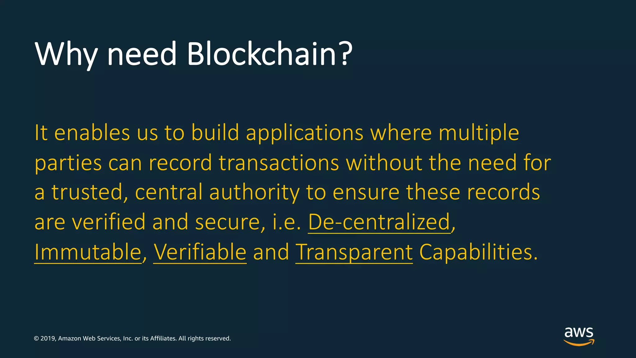 © 2019, Amazon Web Services, Inc. or its Affiliates. All rights reserved.
Why need Blockchain?
It enables us to build applications where multiple
parties can record transactions without the need for
a trusted, central authority to ensure these records
are verified and secure, i.e. De-centralized,
Immutable, Verifiable and Transparent Capabilities.
 