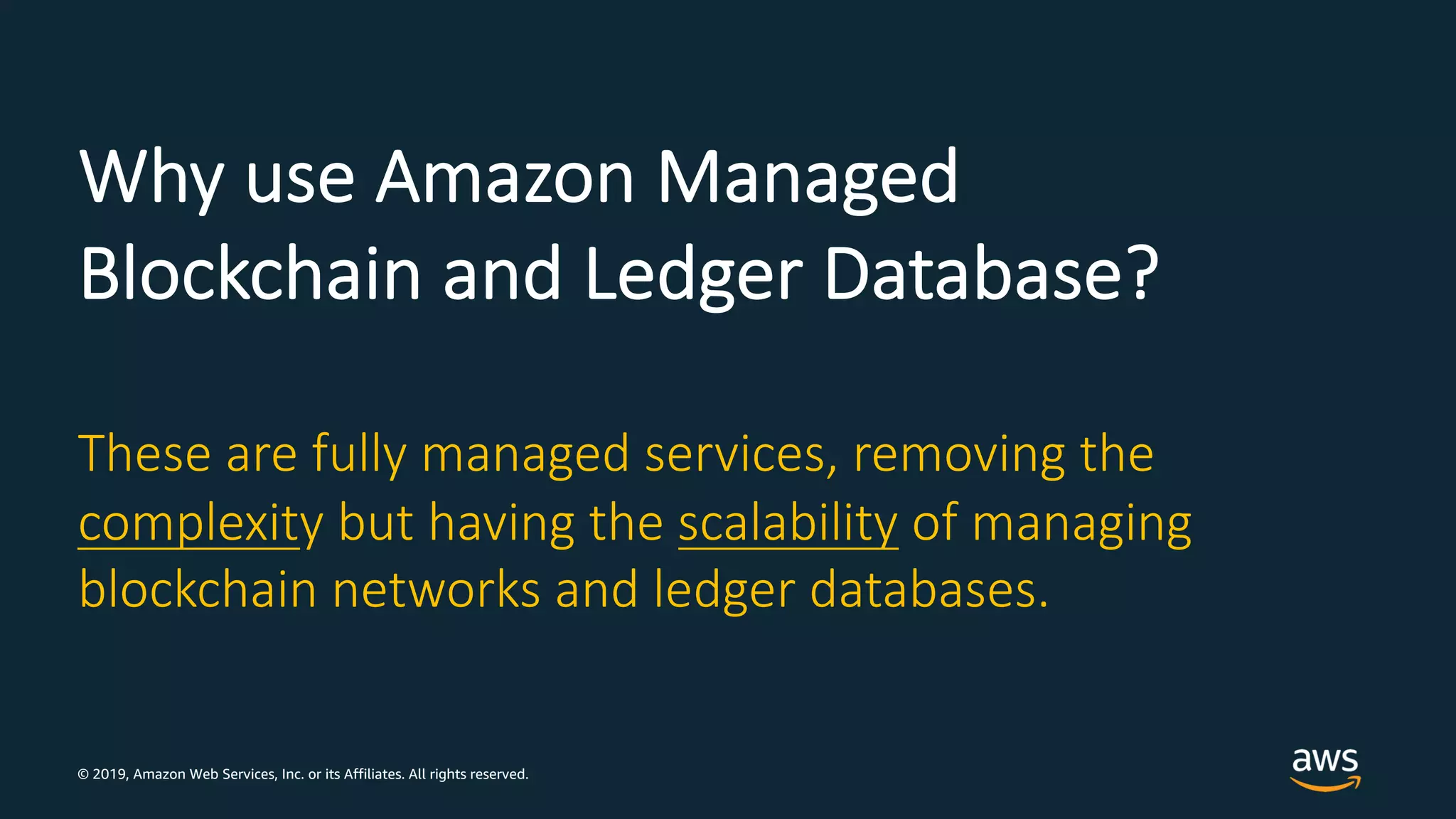 © 2019, Amazon Web Services, Inc. or its Affiliates. All rights reserved.
Why use Amazon Managed
Blockchain and Ledger Database?
These are fully managed services, removing the
complexity but having the scalability of managing
blockchain networks and ledger databases.
 