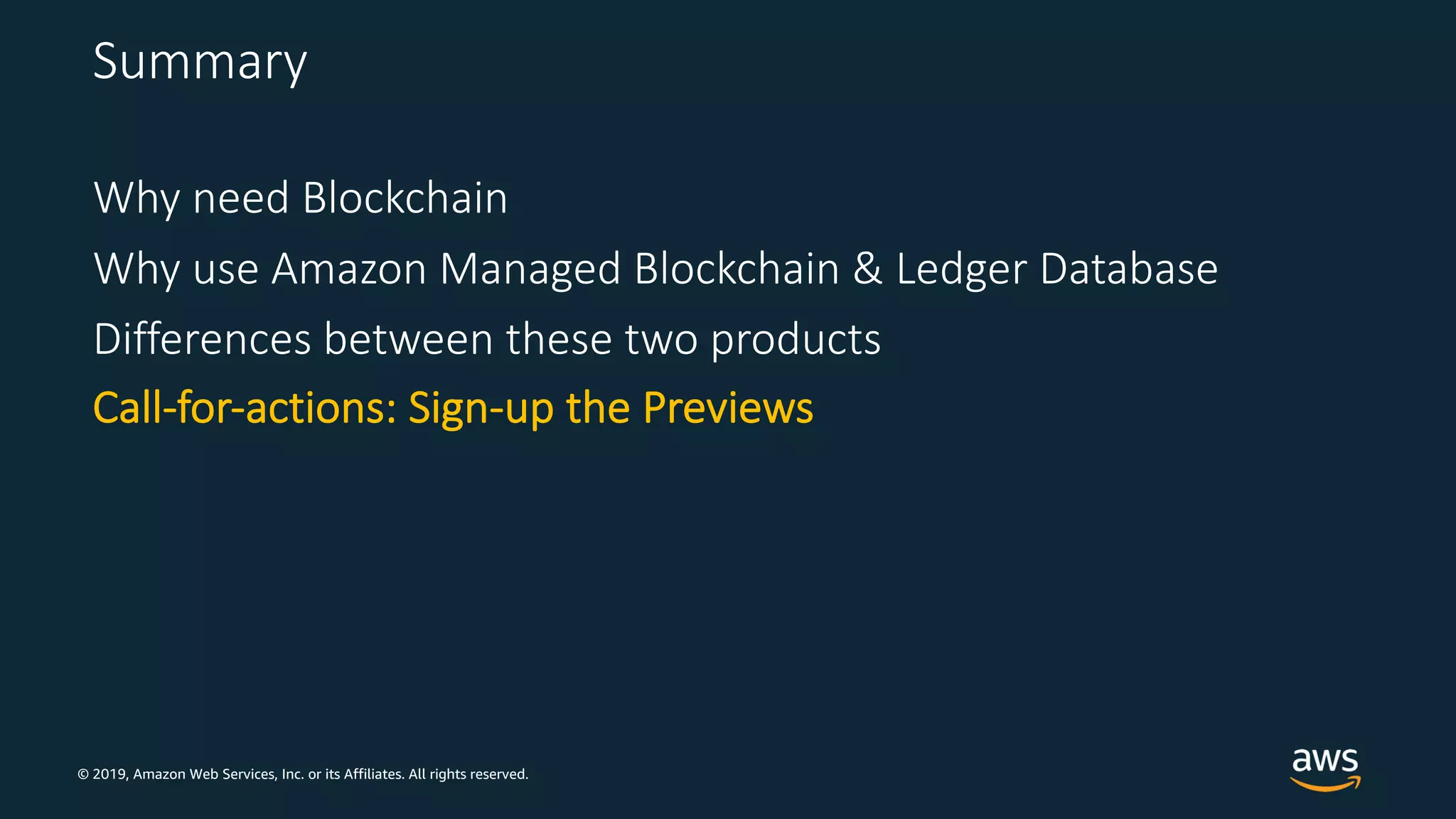 © 2019, Amazon Web Services, Inc. or its Affiliates. All rights reserved.
Summary
Why need Blockchain
Why use Amazon Managed Blockchain & Ledger Database
Differences between these two products
Call-for-actions: Sign-up the Previews
 