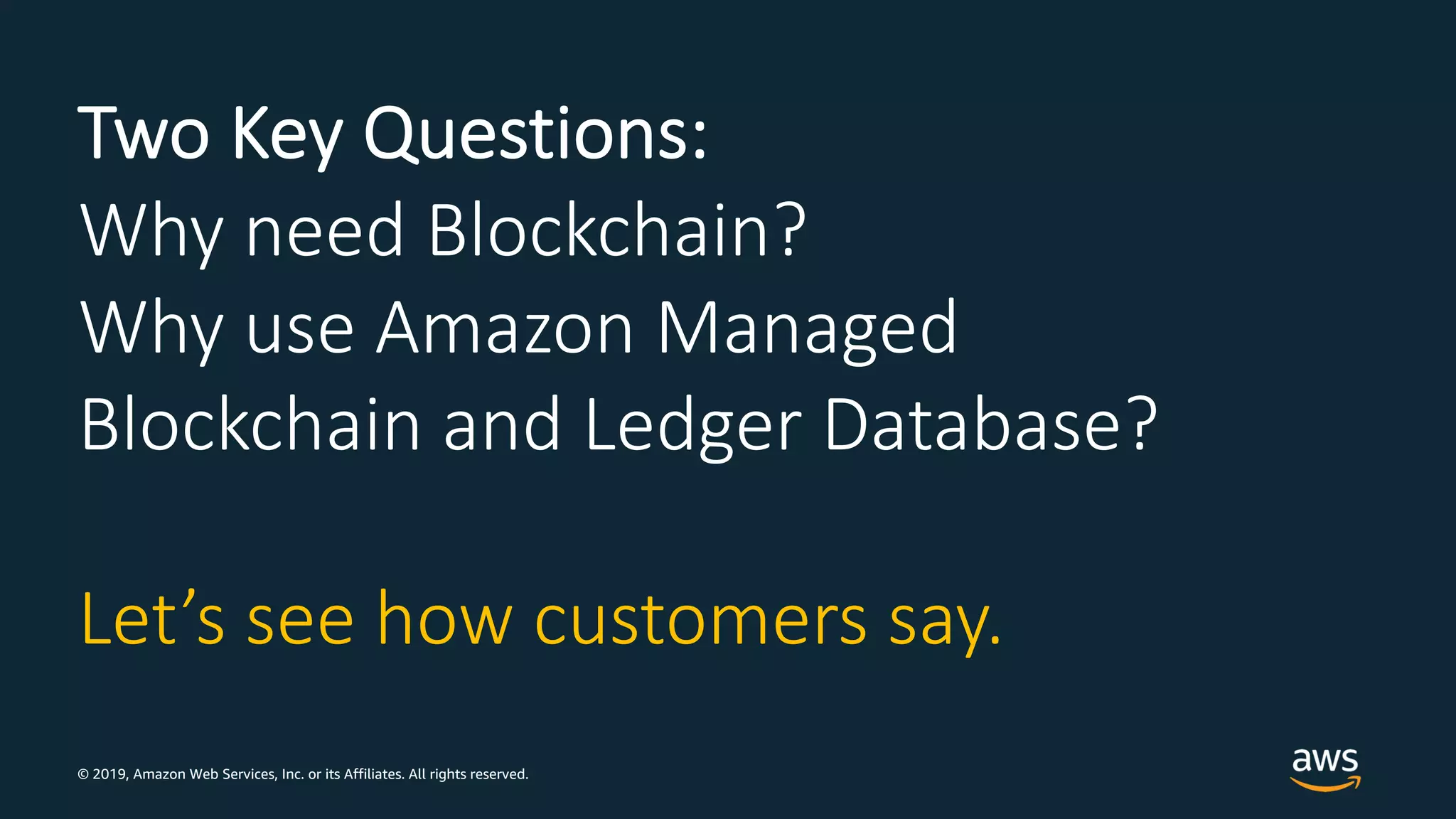 © 2019, Amazon Web Services, Inc. or its Affiliates. All rights reserved.
Two Key Questions:
Why need Blockchain?
Why use Amazon Managed
Blockchain and Ledger Database?
Let’s see how customers say.
 