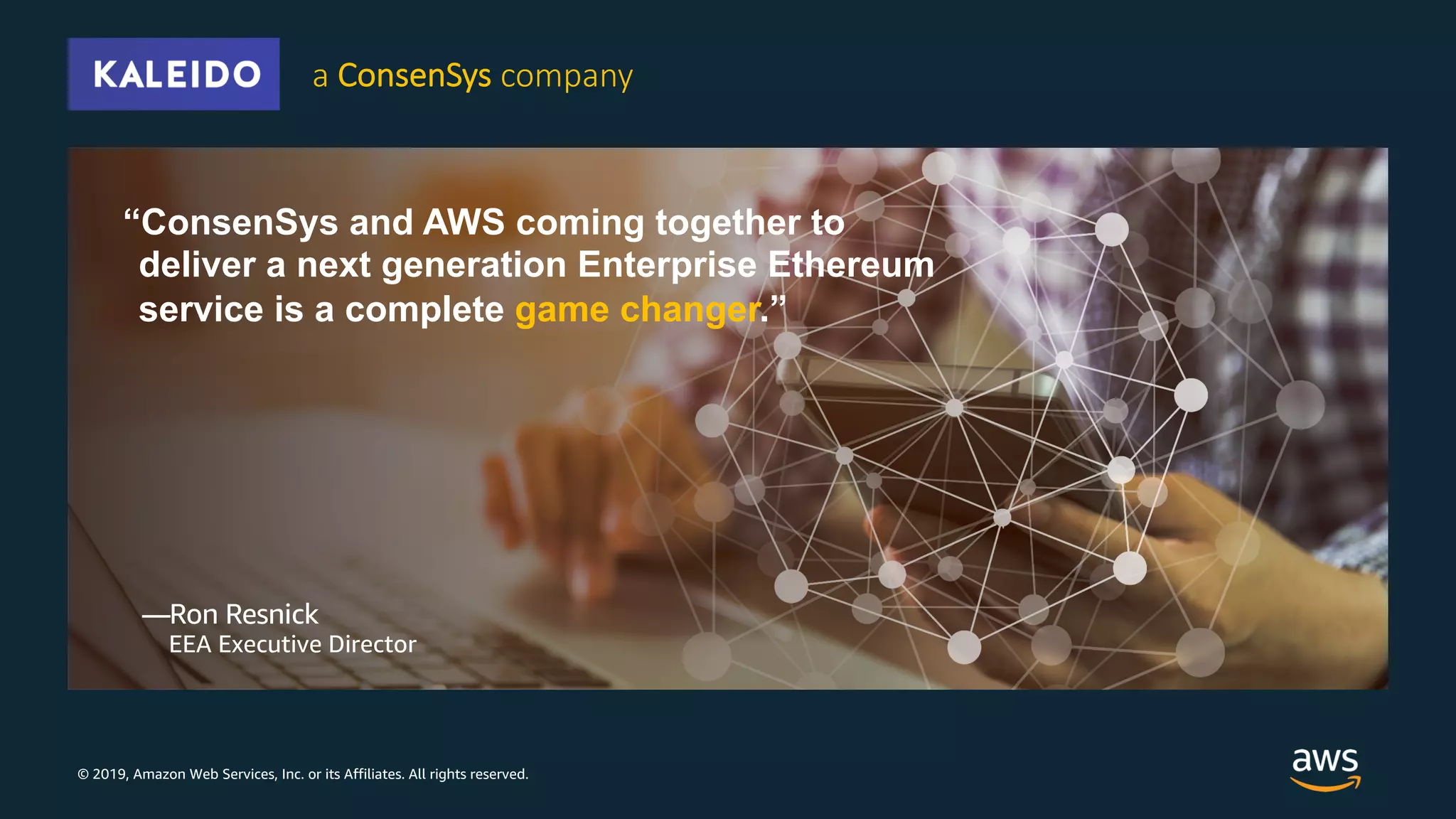 © 2019, Amazon Web Services, Inc. or its Affiliates. All rights reserved.
“ConsenSys and AWS coming together to
deliver a next generation Enterprise Ethereum
service is a complete game changer.”
—Ron Resnick
EEA Executive Director
a ConsenSys company
 
