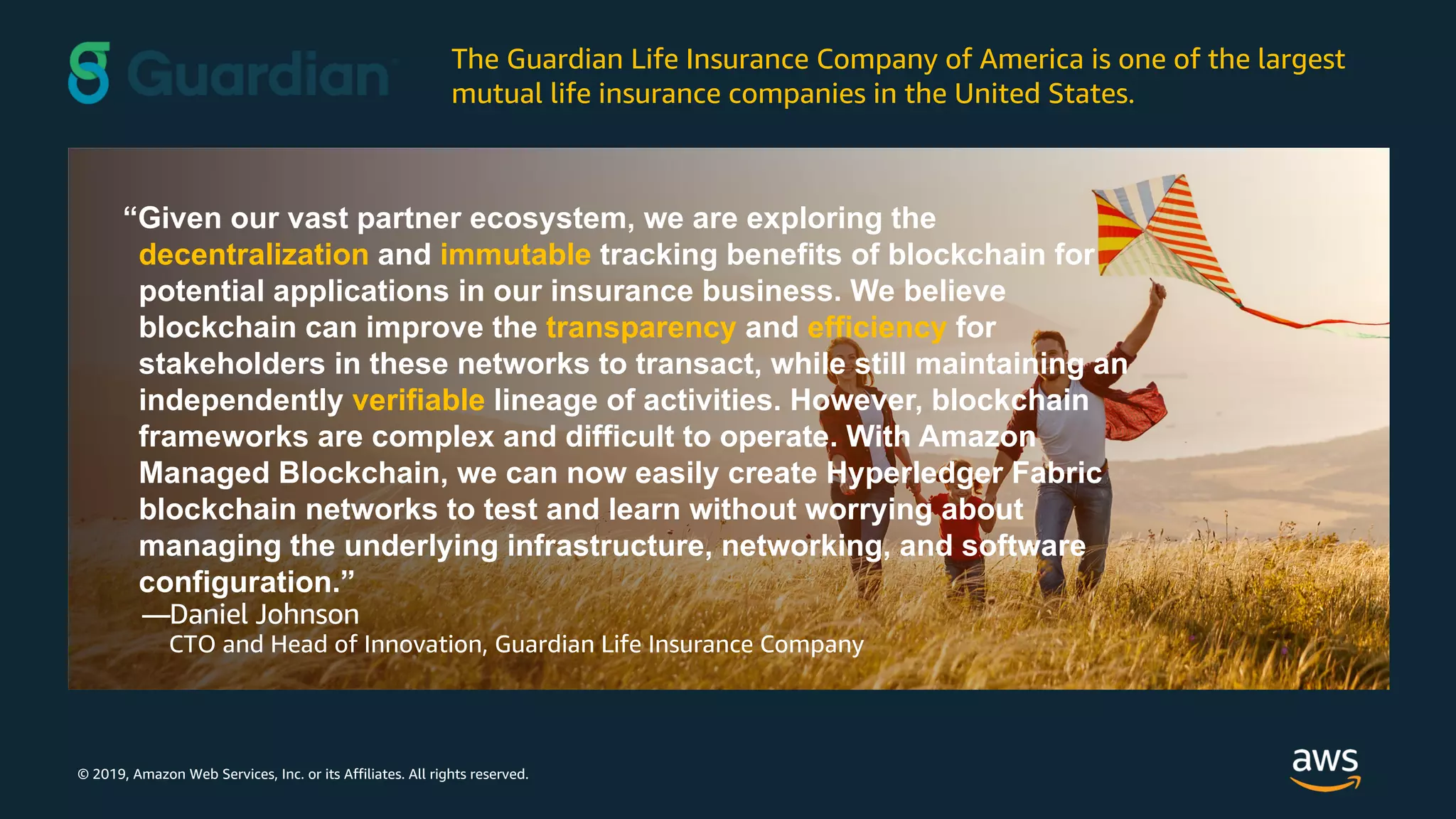 © 2019, Amazon Web Services, Inc. or its Affiliates. All rights reserved.
“Given our vast partner ecosystem, we are exploring the
decentralization and immutable tracking benefits of blockchain for
potential applications in our insurance business. We believe
blockchain can improve the transparency and efficiency for
stakeholders in these networks to transact, while still maintaining an
independently verifiable lineage of activities. However, blockchain
frameworks are complex and difficult to operate. With Amazon
Managed Blockchain, we can now easily create Hyperledger Fabric
blockchain networks to test and learn without worrying about
managing the underlying infrastructure, networking, and software
configuration.”
—Daniel Johnson
CTO and Head of Innovation, Guardian Life Insurance Company
The Guardian Life Insurance Company of America is one of the largest
mutual life insurance companies in the United States.
 