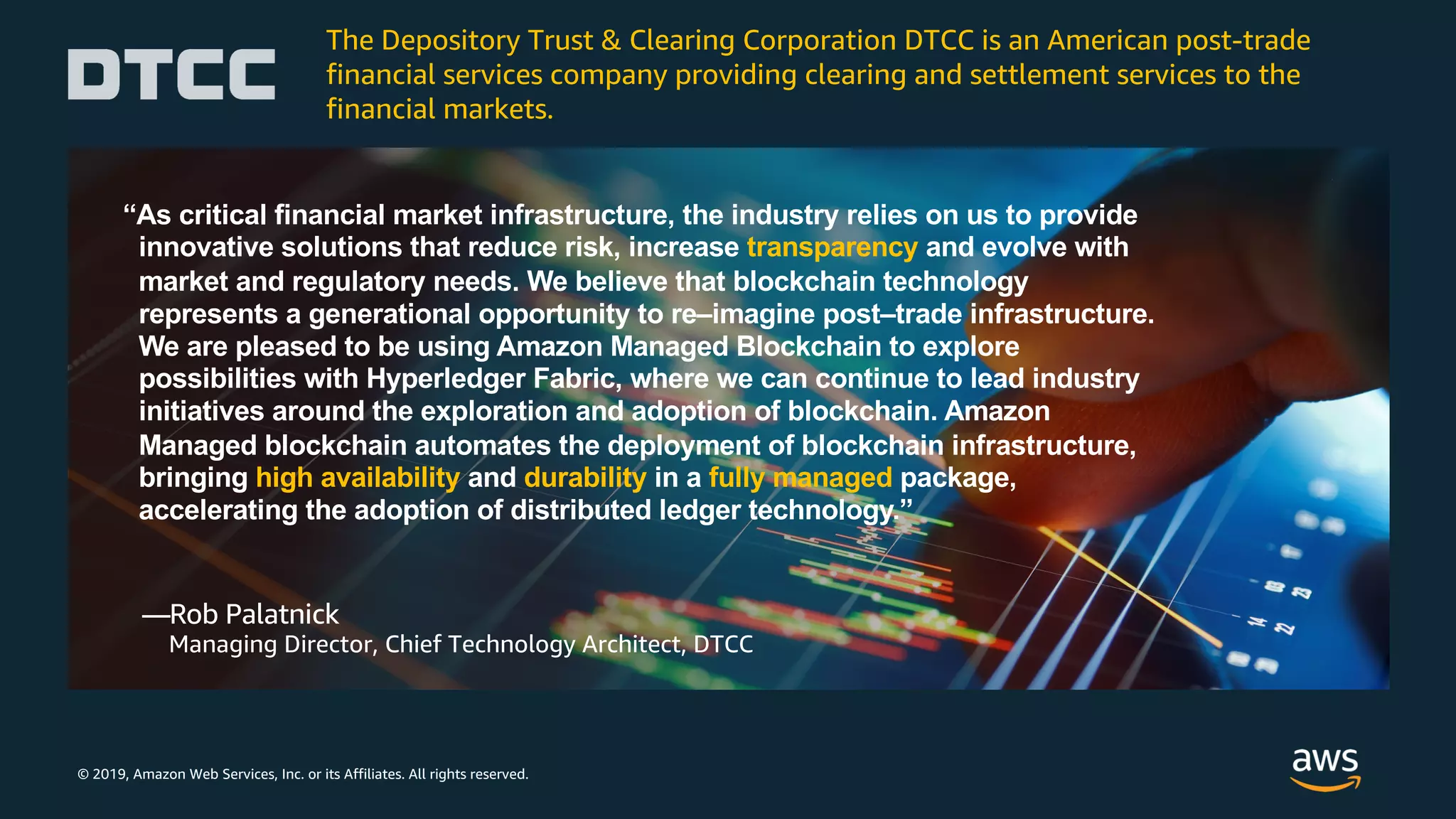 © 2019, Amazon Web Services, Inc. or its Affiliates. All rights reserved.
“As critical financial market infrastructure, the industry relies on us to provide
innovative solutions that reduce risk, increase transparency and evolve with
market and regulatory needs. We believe that blockchain technology
represents a generational opportunity to re–imagine post–trade infrastructure.
We are pleased to be using Amazon Managed Blockchain to explore
possibilities with Hyperledger Fabric, where we can continue to lead industry
initiatives around the exploration and adoption of blockchain. Amazon
Managed blockchain automates the deployment of blockchain infrastructure,
bringing high availability and durability in a fully managed package,
accelerating the adoption of distributed ledger technology.”
—Rob Palatnick
Managing Director, Chief Technology Architect, DTCC
The Depository Trust & Clearing Corporation DTCC is an American post-trade
financial services company providing clearing and settlement services to the
financial markets.
 