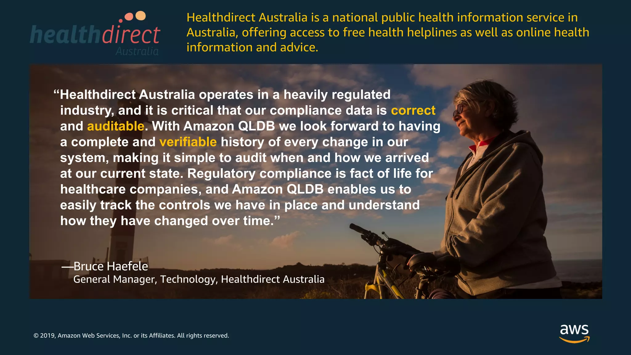 © 2019, Amazon Web Services, Inc. or its Affiliates. All rights reserved.
“Healthdirect Australia operates in a heavily regulated
industry, and it is critical that our compliance data is correct
and auditable. With Amazon QLDB we look forward to having
a complete and verifiable history of every change in our
system, making it simple to audit when and how we arrived
at our current state. Regulatory compliance is fact of life for
healthcare companies, and Amazon QLDB enables us to
easily track the controls we have in place and understand
how they have changed over time.”
—Bruce Haefele
General Manager, Technology, Healthdirect Australia
Healthdirect Australia is a national public health information service in
Australia, offering access to free health helplines as well as online health
information and advice.
 