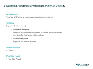 Leveraging Headline Search Ads to Increase Visibility
Ad Placement
Top of the SERP above all organic search results and above the fold
Targeting
Keywords (2 different types)
• Suggested Keywords
Keywords suggested by Amazon based on popular search queries that
are relevant to the products within your brand
• Your Own Keywords
Keywords you enter on your own
Seller Availability
• Vendors
Purchase Funnel
• Top of the Funnel
 