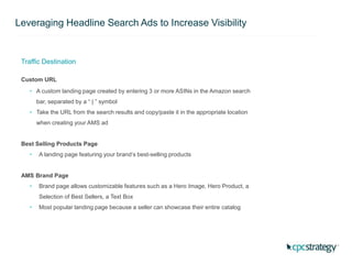 Leveraging Headline Search Ads to Increase Visibility
Traffic Destination
Custom URL
• A custom landing page created by entering 3 or more ASINs in the Amazon search
bar, separated by a “ | ” symbol
• Take the URL from the search results and copy/paste it in the appropriate location
when creating your AMS ad
Best Selling Products Page
• A landing page featuring your brand’s best-selling products
AMS Brand Page
• Brand page allows customizable features such as a Hero Image, Hero Product, a
Selection of Best Sellers, a Text Box
• Most popular landing page because a seller can showcase their entire catalog
 
