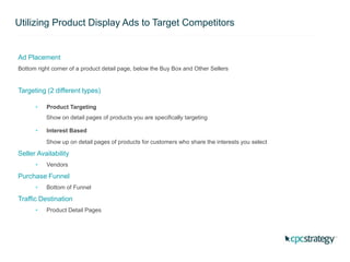 Utilizing Product Display Ads to Target Competitors
Ad Placement
Bottom right corner of a product detail page, below the Buy Box and Other Sellers
Targeting (2 different types)
• Product Targeting
Show on detail pages of products you are specifically targeting
• Interest Based
Show up on detail pages of products for customers who share the interests you select
Seller Availability
• Vendors
Purchase Funnel
• Bottom of Funnel
Traffic Destination
• Product Detail Pages
 