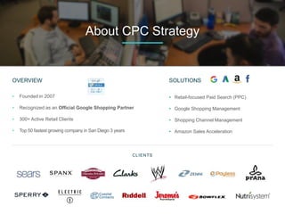 OVERVIEW
• Founded in 2007
• Recognized as an Official Google Shopping Partner
• 300+ Active Retail Clients
• Top 50 fastest growing company in San Diego 3 years
CLIENTS
About CPC Strategy
SOLUTIONS
• Retail-focused Paid Search (PPC)
• Google Shopping Management
• Shopping Channel Management
• Amazon Sales Acceleration
 