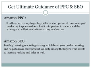 Get Ultimate Guidance of PPC & SEO
Amazon PPC :
It is the effective way to get high sales in short period of time. Also, paid
marketing & sponsored Ads. But it is important to understand the
strategy and milestones before starting to advertise.
Amazon SEO :
Best high ranking marketing strategy which boost your product ranking
and helps to make more product visibility among the buyers. That assists
to increase ranking and sales as well.
 
