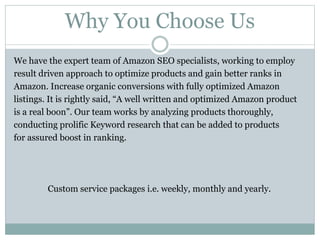 Why You Choose Us
We have the expert team of Amazon SEO specialists, working to employ
result driven approach to optimize products and gain better ranks in
Amazon. Increase organic conversions with fully optimized Amazon
listings. It is rightly said, “A well written and optimized Amazon product
is a real boon”. Our team works by analyzing products thoroughly,
conducting prolific Keyword research that can be added to products
for assured boost in ranking.
Custom service packages i.e. weekly, monthly and yearly.
 