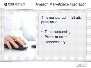 Slide 5
Amazon Marketplace Integration
This manual administration
process is
• Time consuming
• Prone to errors
• Unnecess...