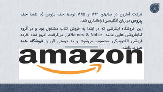 ‫شرکت‬
‫آمازون‬
‫در‬
‫سالهای‬
۱۹۹۴
‫و‬
۱۹۹۵
‫توسط‬
‫جف‬
‫بزوس‬
(
‫با‬
‫تلفظ‬
‫جف‬
‫یزوس‬ِ‫ب‬
‫در‬
‫زبان‬
‫انگلیسی‬
)
‫اندازی‬‫راه‬
‫شد‬
.
‫این‬
‫فروشگاه‬
‫اینترنتی‬
‫که‬
‫در‬
‫ابتدا‬
‫به‬
‫فروش‬
‫کتاب‬
‫مشغول‬
‫بود‬
‫و‬
‫در‬
‫گ‬
‫روه‬
‫کتابفروشی‬
‫هایی‬
‫مانند‬
Barnes & Noble
‫قرار‬
،‫گرفت‬‫می‬
‫امروز‬
‫نماد‬
‫خرده‬
‫فروشی‬
‫الکترونیکی‬
‫محسوب‬
‫شود‬‫می‬
‫و‬
‫به‬
‫درستی‬
‫آن‬
‫را‬
‫فروشگاه‬
‫همه‬
‫چیز‬
‫نامند‬‫می‬
.
3
 