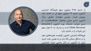 ‫از‬
‫حدود‬
۴۸۵
‫میلیون‬
‫سهم‬
‫فروشگاه‬
‫اینترنتی‬
،‫آمازون‬
‫حدود‬
۹۹
‫میلیون‬
‫سهم‬
‫آن‬
‫در‬
‫اختیار‬
‫جف‬
‫بیزوس‬
‫است‬
.
‫دومین‬
‫سهامدار‬
‫حقیقی‬
‫بزرگ‬
،‫آمازون‬
‫اندرو‬
‫جسی‬
Andrew Jassy
‫است‬
‫که‬
‫مدیر‬
‫شرکت‬
‫خدمات‬
‫وب‬
‫آمازون‬
(
amazon
Web Services
)
‫است‬
‫و‬
‫نزدیک‬
‫به‬
۹
‫هزار‬
‫سهم‬
‫این‬
‫شرکت‬
‫را‬
‫در‬
‫اختیار‬
‫دارد‬
.
‫فروشگاه‬
‫اینترنتی‬
‫آمازون‬
‫کوشیده‬
‫های‬‫هزینه‬
‫خود‬
‫را‬
‫در‬
‫حداقل‬
‫ممکن‬
‫نگه‬
‫دارد‬
‫و‬
‫به‬
‫همین‬
‫علت‬
‫خرید‬
‫ارزان‬
‫از‬
،‫آمازون‬
‫در‬
‫کنار‬
‫راحتی‬
‫خرید‬
،‫اینترنتی‬
‫ی‬‫انگیزه‬
‫بسیاری‬
‫از‬
‫مشتریان‬
‫آن‬
‫است‬
.
4
 