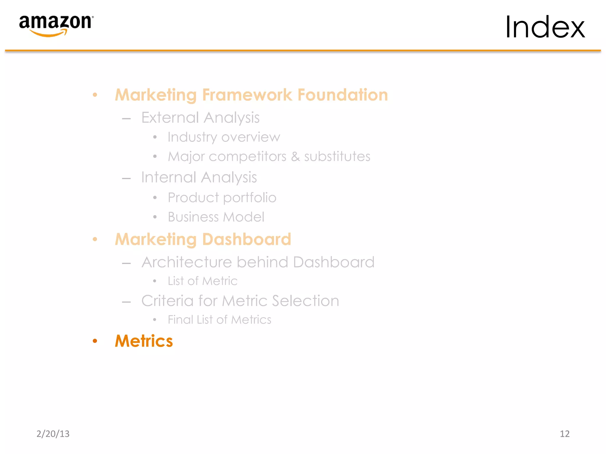 Index

              •  Marketing Framework Foundation
                 –  External Analysis
                     •  Industry overview
                     •  Major competitors & substitutes
                 –  Internal Analysis
                     •  Product portfolio
                     •  Business Model
              •  Marketing Dashboard
                 –  Architecture behind Dashboard
                     •  List of Metric
                 –  Criteria for Metric Selection
                     •  Final List of Metrics
              •  Metrics




2/20/13	
                                                    12	
  
 