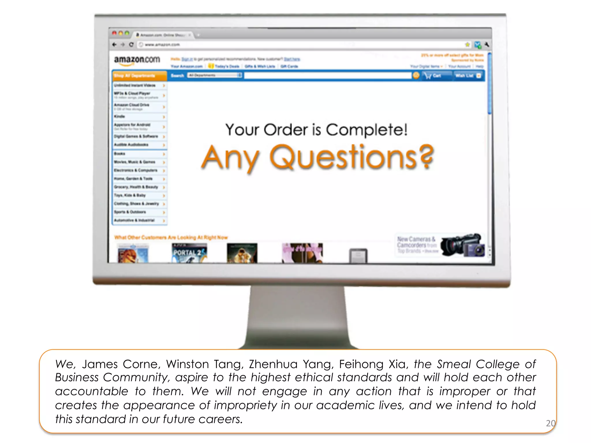 We, James Corne, Winston Tang, Zhenhua Yang, Feihong Xia, the Smeal College of
Business Community, aspire to the highest ethical standards and will hold each other
accountable to them. We will not engage in any action that is improper or that
creates the appearance of impropriety in our academic lives, and we intend to hold
this standard in our future careers.                                                 20	
  
 