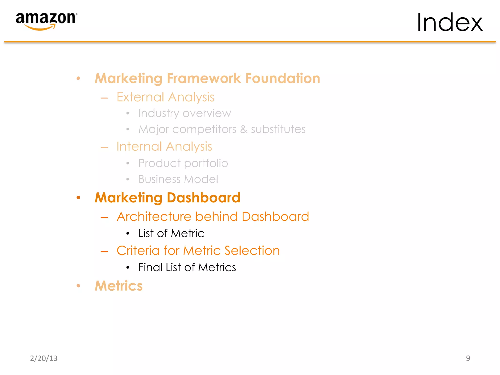 Index

              •  Marketing Framework Foundation
                 –  External Analysis
                     •  Industry overview
                     •  Major competitors & substitutes
                 –  Internal Analysis
                     •  Product portfolio
                     •  Business Model
              •  Marketing Dashboard
                 –  Architecture behind Dashboard
                     •  List of Metric
                 –  Criteria for Metric Selection
                     •  Final List of Metrics
              •  Metrics




2/20/13	
                                                    9	
  
 