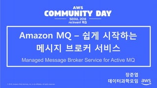 © 2018, Amazon Web Services, Inc. or its Affiliates. All rights reserved.
장준엽
데이터과학모임
Amazon MQ – 쉽게 시작하는
메시지 브로커 서비스
Managed Message Broker Service for Active MQ
 
