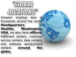 Amazon employs tens of
thousands around the world.
Headquarters
in
Seattle,
Washington,
USA, we also have offices,
fulfillment centers, customer
service centers, data centers,
and software development
centers
around
the
globe.

 